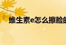 維生素e怎么擦臉的（維生素e怎么擦臉）