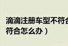 滴滴注冊(cè)車型不符合如何改（滴滴注冊(cè)車型不符合怎么辦）