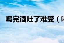 喝完酒吐了難受（喝完酒吐了難受怎么辦）