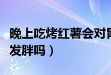 晚上吃烤紅薯會對胃不好嗎（晚上吃烤紅薯會發(fā)胖嗎）