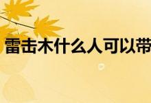 雷擊木什么人可以帶（雷擊木什么人不能戴）