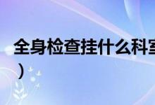 全身檢查掛什么科室號(hào)好（全身檢查掛什么科）