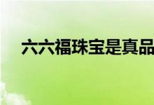 六六福珠寶是真品嗎（六六福珠寶好嗎）