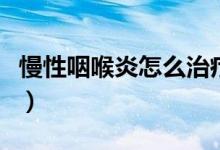 慢性咽喉炎怎么治療好（慢性咽喉炎怎么根治）