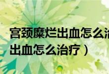 宮頸糜爛出血怎么治療最好的方法（宮頸糜爛出血怎么治療）