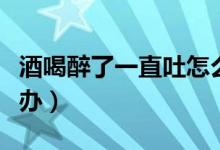 酒喝醉了一直吐怎么辦（酒喝醉了一直吐怎么辦）