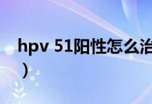 hpv 51陽(yáng)性怎么治療（hpv59陽(yáng)性能自愈嗎）