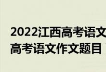 2022江西高考語(yǔ)文作文最新預(yù)測(cè)（2022江西高考語(yǔ)文作文題目）