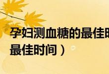 孕婦測(cè)血糖的最佳時(shí)間是幾點(diǎn)（孕婦測(cè)血糖的最佳時(shí)間）