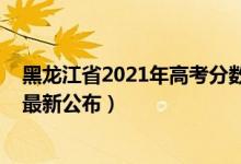 黑龍江省2021年高考分?jǐn)?shù)線公布（2021黑龍江高考分?jǐn)?shù)線最新公布）