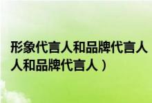 形象代言人和品牌代言人（有什么區(qū)別謝謝 什么是形象代言人和品牌代言人）