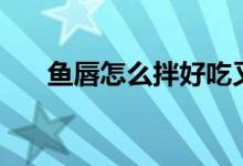 魚唇怎么拌好吃又簡(jiǎn)單（魚唇怎么發(fā)）