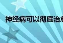 神經(jīng)病可以徹底治愈嗎（神經(jīng)病好治愈嗎）