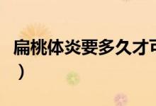 扁桃體炎要多久才可以好（扁桃體炎多久能好）