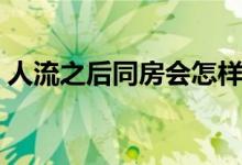 人流之后同房會怎樣（人流后同房會怎么樣）