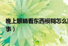 晚上眼睛看東西模糊怎么回事（晚上眼睛看東西模糊怎么回事）