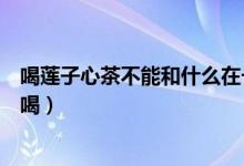 喝蓮子心茶不能和什么在一起（蓮子心可以和什么花茶一起喝）