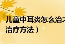 兒童中耳炎怎么治才能治好（兒童中耳炎怎么治療方法）