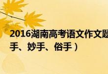 2016湖南高考語(yǔ)文作文題目（2022湖南高考作文題目：本手、妙手、俗手）
