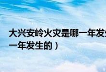 大興安嶺火災(zāi)是哪一年發(fā)生的什么屬性（大興安嶺火災(zāi)是哪一年發(fā)生的）