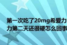 第一次吃了20mg希愛力吃多了怎么辦?（吃了20毫克希愛力第二天還很硬怎么回事）