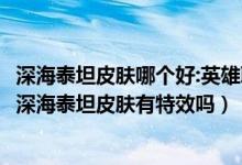 深海泰坦皮膚哪個(gè)好:英雄聯(lián)盟手游泰坦皮膚手感哪個(gè)好（lol深海泰坦皮膚有特效嗎）