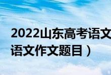 2022山東高考語(yǔ)文作文題目（2022山東高考語(yǔ)文作文題目）
