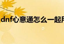 dnf心意通怎么一起用（dnf心意通怎么獲得）