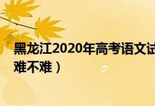 黑龍江2020年高考語文試卷（2022年黑龍江高考語文試題難不難）