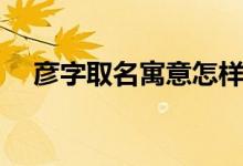 彥字取名寓意怎樣（彥字取名寓意好嗎）