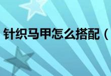 針織馬甲怎么搭配（針織馬甲怎樣搭配好看）