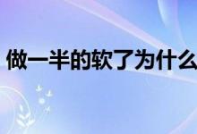 做一半的軟了為什么（做一半軟了怎么回事）