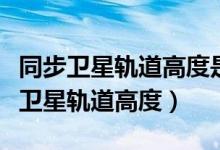 同步衛(wèi)星軌道高度是地球半徑的多少倍（同步衛(wèi)星軌道高度）