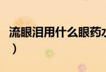 流眼淚用什么眼藥水點（流眼淚用什么眼藥水）