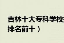吉林十大?？茖W(xué)校排名2022（高職高專院校排名前十）