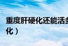 重度肝硬化還能活多久（重度脂肪肝多久肝硬化）