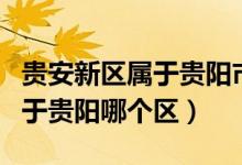 貴安新區(qū)屬于貴陽(yáng)市還是安順市（貴安新區(qū)屬于貴陽(yáng)哪個(gè)區(qū)）