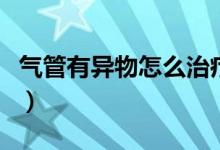 氣管有異物怎么治療（氣管有異物怎么弄出來）