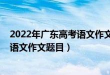 2022年廣東高考語(yǔ)文作文題目出來(lái)了嗎（2022年廣東高考語(yǔ)文作文題目）
