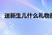 送新生兒什么禮物最好（送新生兒什么好）