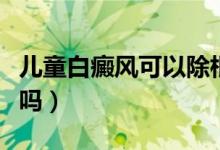 兒童白癜風(fēng)可以除根嗎（兒童白癜風(fēng)可以治愈嗎）