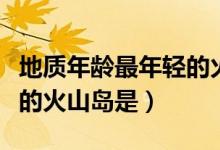 地質(zhì)年齡最年輕的火山島是（地質(zhì)年齡最年輕的火山島是）