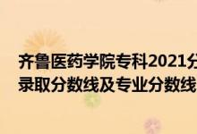 齊魯醫(yī)藥學院?？?021分數(shù)線（齊魯醫(yī)藥學院2021年各省錄取分數(shù)線及專業(yè)分數(shù)線）