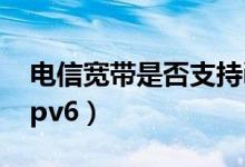 電信寬帶是否支持ipv6（電信光纖怎么使用ipv6）