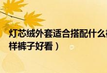 燈芯絨外套適合搭配什么褲子好看（燈芯絨外套適合搭配怎樣褲子好看）