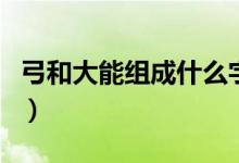 弓和大能組成什么字（弓和長(zhǎng)能組組成什么字）