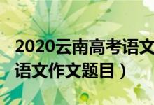 2020云南高考語(yǔ)文試卷作文（2022云南高考語(yǔ)文作文題目）