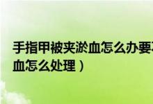 手指甲被夾淤血怎么辦要不要放血（手指甲被夾了一下有淤血怎么處理）