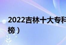 2022吉林十大專(zhuān)科學(xué)校排名（高職院校排行榜）