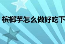 檳榔芋怎么做好吃下飯（檳榔芋怎么做好吃）